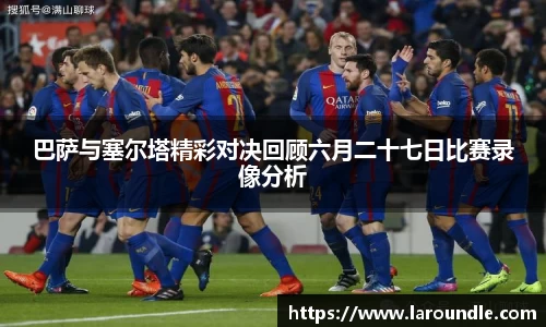 巴萨与塞尔塔精彩对决回顾六月二十七日比赛录像分析